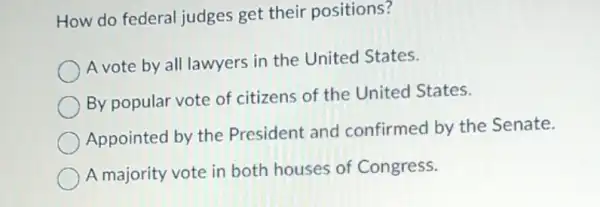 How do federal judges get their positions?
A vote by all lawyers in the United States.
By popular vote of citizens of the United States.
Appointed by the President and confirmed by the Senate.
A majority vote in both houses of Congress.