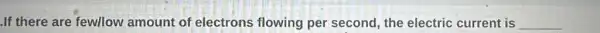.If there are fewllow amount of electrons flowing per second , the electric current is __