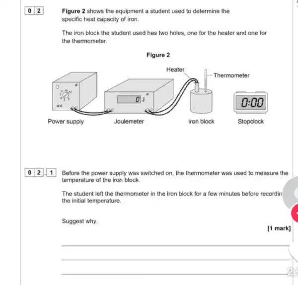 Figure 2 shows the equipment a student used to determine the
specific heat capacity of iron.
The iron block the student used has two holes, one for the heater and one for
the thermometer.
square  o
Before the power supply was switched on, the thermometer was used to measure the
temperature of the iron block.
The student left the thermometer in the iron block for a few minutes before recordin
the initial temperature.
Suggest why.
[1 mark]
__