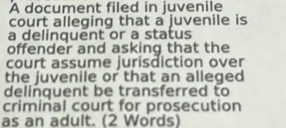 A filed in juvenile
c th at a juvenile is
a delinquent or a status
offender and asking that the
court assume jurisdiction over
the juvenile or that an alleged
delinquent be tra n sferred to
criminal court for prosecution
as an adult. (2 Words)