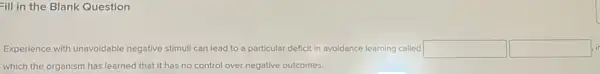 Fill in the Blank Question
Experience with unavoidable negative stimuli can lead to a particular deficit in avoidance learning called square  square 
which the organism has learned that it has no control over negative outcomes.