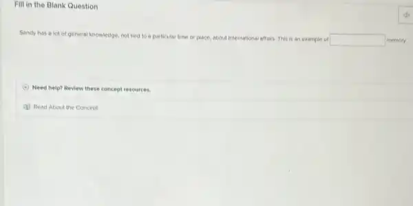 Fill in the Blank Question
Sandy has a lot of general knowledge, not tied to a particular time or place, about international affairs. This is an example of
square  memory.
Need help? Review these concept resources.
Read About the Concept