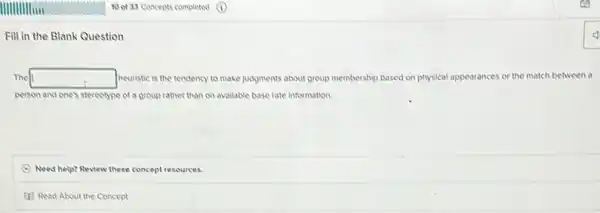 Fill in the Blank Question
The square  neuristic is the tendency to make judgments about group membership based on physical appearances or the match between a
person and one's stereotype of a group rather than on avallable base rate information.
(C) Need help? Review these concept resources.
(1) Read About the Concept