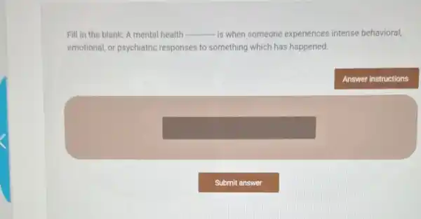 Fill in the blank:A mental health __ is when someone experiences intense behavioral,
emotional, or psychiatric responses to something which has happened.
Answer instructions
square