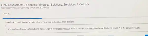 Final Assessment - Scientific Principles: Solutions, Emulsions & Colloids
Scientific Principles: Solutions, Emulsions 8 Colloids
5 of 20
Select the correct answer from the choices provided in the underlined sections.
If a solution of sugar water is being made sugar is the system I solute, water is the solute / solvent and what it is being mixed in is the solute / system.