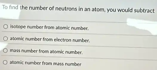 To find the number of neutrons in an atom, you would subtract
isotope number from atomic number.
atomic number from electron number.
mass number from atomic number.
atomic number from mass number