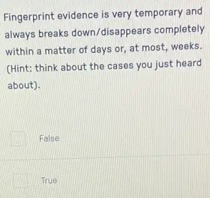 Fingerprint evidence is very temporary and
always breaks down/disappea rs completely
within a matter of days or, at most weeks.
(Hint: think about the cases you just heard
about).
False
True