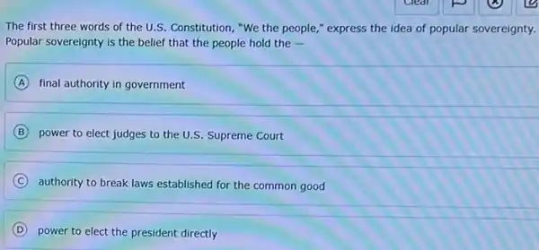 The first three words of the U.S Constitution, "We the people " express the idea of popular sovereignty.
Popular sovereignty is the belief that the people hold the -
A final authority in government
B
power to elect judges to the U.S. Supreme Court
C
authority to break laws established for the common good
D
power to elect the president directly