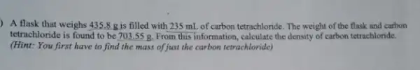 ) A flask that weighs 435.8 g is filled with 235 mL.of carbon tetrachloride. The weight of the flask and carbon
tetrachloride is found to be 703,55 g. From this information , calculate the density of carbon tetrachloride.
(Hint: You first have to find the mass of just the carbon tetrachloride)