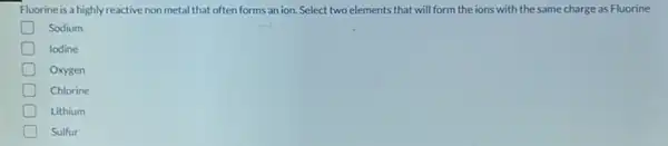 Fluorine is a highly reactive non metal that often forms an ion.Select two elements that will form the ions with the same charge as Fluorine
Sodium
D lodine
D Oxygen
D Chlorine
D Lithium
D Sulfur