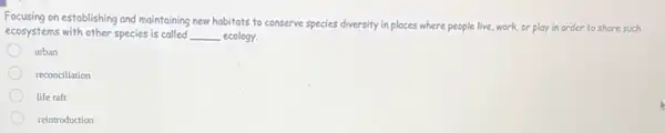 Focusing on establishing and maintaining new habitats to conserve species diversity in places where people live, work,or play in order to shore such
ecosystems with other species is called __ ecology.
urban
reconciliation
life raft
reintroduction