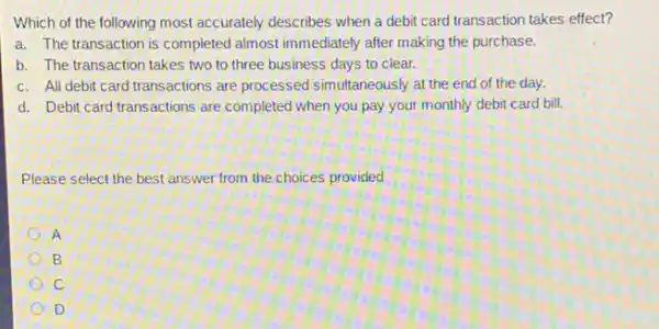 Which of the following most accurately describes when a debit card transaction takes effect?
a. The transaction is completed almost immediately after making the purchase.
b. The transaction takes two to three business days to clear.
c. All debit card transactions are processed simultaneously at the end of the day.
d. Debit card transactions are completed when you pay your monthly debit card bill.
Please select the best answer from the choices provided
A
B
C
D