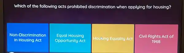 Which of the following acts prohibited discrimination when applying for housing?
Non-Discrimination
in Housing Act
Equal Housing
Opportunity Act
Housing Equality Act
Civil Rights Act of
1968