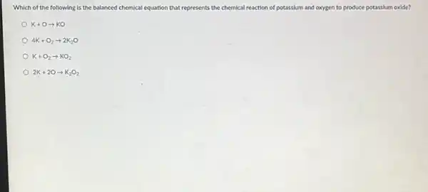 Which of the following is the balanced chemical equation that represents the chemical reaction of potassium and oxygen to produce potassium oxide?
K+Oarrow KO
4K+O_(2)arrow 2K_(2)O
K+O_(2)arrow KO_(2)
2K+2Oarrow K_(2)O_(2)