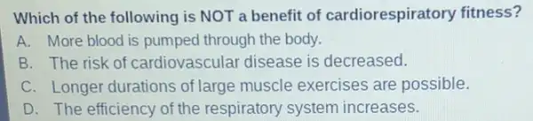 Which of the following is NOT a benefit of cardiorespiratory fitness?
A. More blood is pumped through the body.
B. The risk of cardiovascular disease is decreased.
C. Longer durations of large muscle exercises are possible.
D. The efficiency of the respiratory system increases.