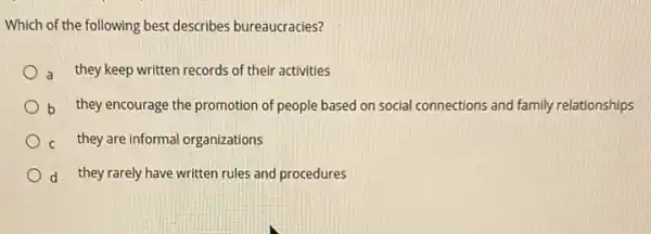 Which of the following best describes bureaucracies?
a they keep written records of their activities
b they encourage the promotion of people based on social connections and family relationships
c they are informal organizations
d they rarely have written rules and procedures