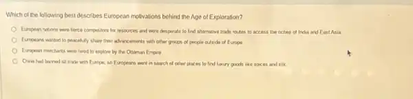 Which of the following best describes European motivations behind the Age of Exploration?
European nations were fierce competitors for resources and were desperate to find alternative trade routes to access the riches of India and East Asia.
Europeans wanted to peacefuly share their advancements with other groups of people outside of Europe
European merchants were hired to explore by the Ottoman Empire
China had banned all trade with Europe, so Europeans went in search of other places to find luxury goods like spices and silk.