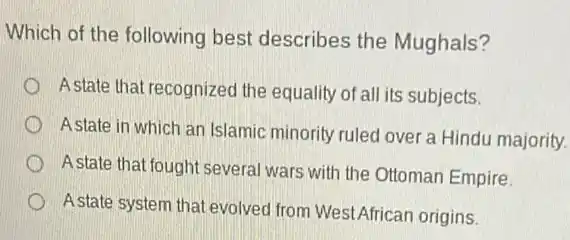 Which of the following best describes the Mughals?
A state that recognized the equality of all its subjects.
Astate in which an Islamic minority ruled over a Hindu majority.
A state that fought several wars with the Ottoman Empire.
Astate system that evolved from WestAfrican origins.