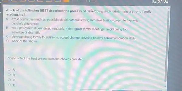 Which of the following BEST describes the process of developing and maintaining a strong family
relationship?
A. avoid conflict as much as possible, avoid communicating negative feelings learn to live with
people's differences
B. seek professional counseling regularly, hold regular family meetings, avoid being too
sensitive or dramatic
C. develop strong family foundations, accept change, develop healthy conflict resolution skills
D. none of the above
Please select the best answer from the choices provided.
A
B
D