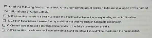 Which of the following best explains food critics'condemnation of chicken tikka masala when it was named
the national dish of Great Britain?
A. Chicken tikka masala Is a British-variation of a traditional Indian recipe masquerading as multiculturalism.
B. Chicken tikka masala Is always too dry and does not deserve such an honorable designation.
C. Chicken tikka masala Is a disrespectful reminder of the British colonisation of India.
D. Chicken tikka masala was not invented in Britaln, and therefore it shouldn't be considered the national dish.