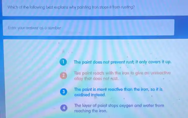 Which of the following best explains why painting iron stops it from rusting?
Enter your answer as a number
1 The paint does not prevent rust; it only covers it up.
The paint reacts with the iron to give an unreactive
alloy that does not rust.
The paint is more reactive than the iron so it is
oxidised instead.
The layer of paint stops oxygen and water from
4
reaching the iron.