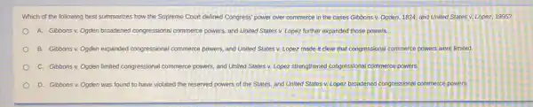 Which of the following best summarizes how the Supreme Court defined Congress power over commerce in the cases Gibbons v.Ogden, 1824, and United States v. Lopez, 1995?
A. Gibbonsv. Ogden broadened congressional commerce powers, and United States v. Lopez further expanded those powers.
B. Gibbons v. Ogden expanded congressional commerce powers, and United States v. Lopez made it clear that congressional commerce powers were limited.
C. Gibbons v. Ogden limited congressional commerce powers and United States v.Lopez strengthened congressional commerce powers
D. Gibbons v. Ogden was found to have violated the reserved powers of the States, and United States v. Lopez broadened congressional commerce powers.