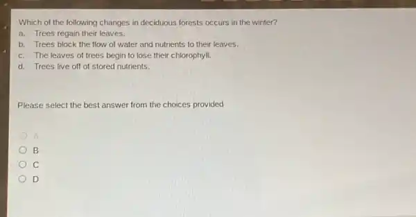 Which of the following changes in deciduous forests occurs in the winter?
a. Trees regain their leaves.
b. Trees block the flow of water and nutrients to their leaves.
c. The leaves of trees begin to lose their chlorophyll.
d. Trees live off of stored nutrients.
Please select the best answer from the choices provided
B
c
D