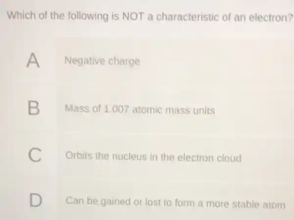 Which of the following is NOT a characteristic of an electron?
A Negative charge
B
Mass of 1.00 atomic mass units
Orbits the nucleus in the electron cloud
D
Can be gained or lost to form a more stable atom