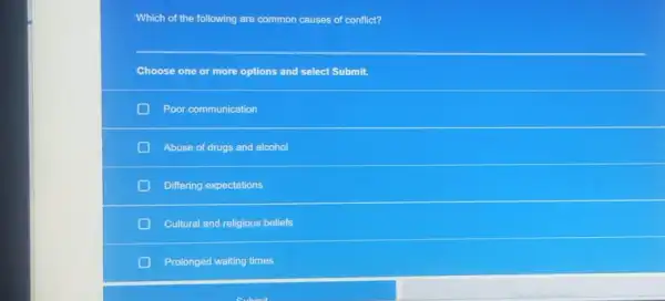 Which of the following are common causes of conflict?
Choose one or more options and select Submit.
Poor communication
Abuse of drugs and alcohol
Differing expectations
Cultural and religious beliefs
Prolonged waiting times