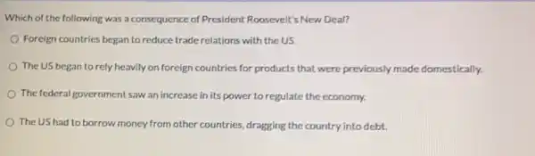 Which of the following was a consequence of President Roosevelt's New Deal?
Foreign countries began to reduce trade relations with the US.
The US began to rely heavily on foreign countries for products that were previously made domestically.
The federal government saw an increase in its power to regulate the economy.
The US had to borrow money from other countries, dragging the country into debt.