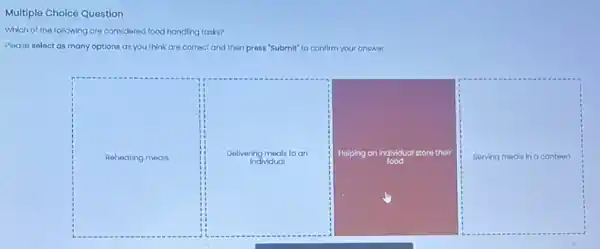 of the following are considered food handling tasks?
Please select as many options as you think are correct and then press "Submit" to confirm your answer.
Reheating meals
Delivering meals to an
Individual
Helping an individual store their
food
Serving meals in a canteen