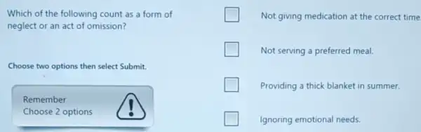 Which of the following count as a form of
neglect or an act of omission?
Choose two options then select Submit.
Remember
Choose 2 options
Not giving medication at the correct time
Not serving a preferred meal.
Providing a thick blanket in summer.
Ignoring emotional needs.