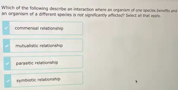 Which of the following describe an interaction where an organism of one species benefits and
an organism of a different species is not significantly affected?Select all that apply.
commensal relationship
mutualistic relationship
parasitic relationship
symbiotic relationship