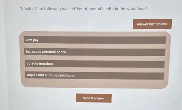 Which of the following is an effect of mental health in the workplace?
Low pay
Increased personal space
Volatile emotions
Unpleasant working conditions
Answer instructions