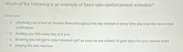 Which of the following is an example of fixed ratio reinforcement schedule?
Select one:
a. checking your e-mail at random times throughout the day instead of every time you hear the new e-mail
notification
b. feeding your fish every day at 8 a.m.
c. knowing you will get to play miniature golf as soon as you collect 10 gold stars for your reward chart
d. playing the slot machine