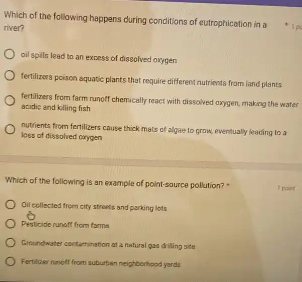 Which of the following is an example of point -source pollution?
Oil collected from city streets and parking lots
Pesticide runoff from farms
Groundwater contamination at a natural gas drilling site
Fertilizer runoff from suburban neighborhood yards
river?
oil spills lead to an excess of dissolved oxygen
fertilizers poison aquatic plants that require different nutrients from land plants
fertilizers from farm runoff chemically react with dissolved oxygen, making the water
acidic and killing fish
nutrients from fertilizers cause thick mats of algae to grow, eventually leading to a
loss of dissolved oxygen
Which of the following happens during conditions of eutrophication in a 1 po
1 point