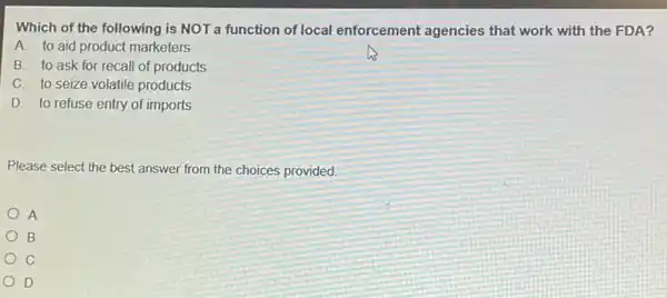 Which of the following is NOT a function of local enforcement agencies that work with the FDA?
A. to aid product marketers
B. to ask for recall of products
C. to seize volatile products
D. to refuse entry of imports
Please select the best answer from the choices provided.
A
B
C
D