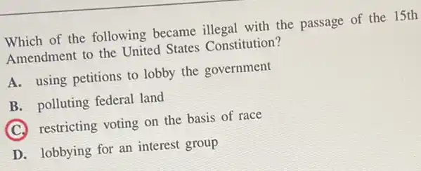 Which of the following became illegal with the passage of the 15th
Amendment to the United States Constitution?
A. using petitions to lobby the government
B. polluting federal land
C
restricting voting on the basis of race
D. lobbying for an interest group