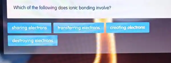 Which of the following does ionic bonding involve?
sharing electrons
transferring electrons
creating elections
destroying elections