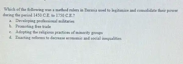 Which of the following was a method rulers in Eurasia used to legitimize and consolidate their power
during the period 1450 C.E. to 1750 C E?
a. Developing professional militaries
b. Promoting free trade
C. Adopting the religious practices of minority groups
d. Enacting reforms to decrease economic and social inequalities