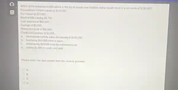 Which of the following modifications to the list of assets and liabilities below would result in a net worth of 100,000
Recreational Vehicle valued at 110,000.
Car valued at 27,000
Medical bills totaling 8,700
Loan balance of 80,000.
Savings of 5,000
Retirement fund of 50,000
Credit card balance of 2,300
a. recreational vehicle value decreasing to 100,000
b. borrowing 10,000 more in loans
c. withdrawing 20,000 from the retirement fund
d. adding 1,000 in credit card debt
Please select the best answer from the choices provided
A
B
D