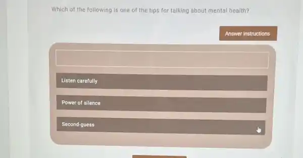 Which of the following is one of the tips for talking about mental health?
Answer instructions
Listen carefully
Power of silence
Second-guess