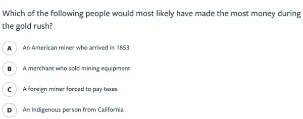 Which of the following people would most likely have made the most money during
the gold rush?
A An American miner who arrived in 1853
B ) A merchant who sold mining equipment
C ) A foreign miner forced to pay taxes
D ) An Indigenous person from California