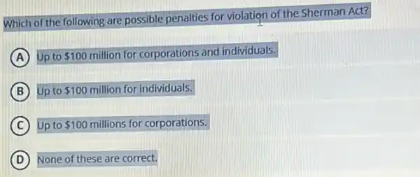 Which of the following are possible penalties for violation of the Sherman Act?
A Up to 100 million for corporations and individuals.
B Up to 100 million for individuals.
C Up to 100 millions for corporations.
D None of these are correct.