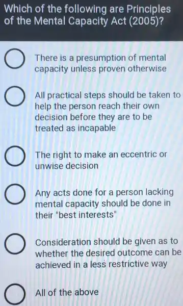 Which of the following are Principles
of the Mental Capacity Act (2005)?
There is a presumption of mental
capacity unless proven otherwise
All practical steps should be taken to
help the person reach their own
decision before they are to be
treated as incapable
The right to make an eccentric or
unwise decision
Any acts done for a person lacking
mental capacity should be done in
their "best interests"
Consideration should be given as to
whether the desired outcome can be
achieved in a less restrictive way
All of the above