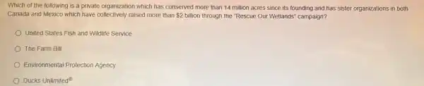 Which of the following is a private organization which has conserved more than 14 million acres since its founding and has sister organizations in both
Canada and Mexico which have collectively raised more than 2 billion through the "Rescue Our Wetlands" campaign?
United States Fish and Wildlife Service
The Farm Bill
Environmental Protection Agency
Ducks Unlimited