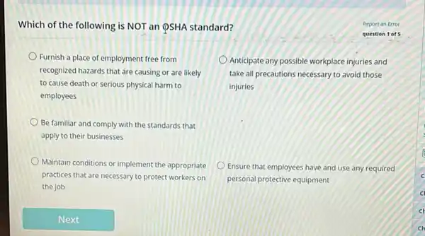 Which of the following is NOT an QSHA standard?
Furnish a place of employment free from
recognized hazards that are causing or are likely
to cause death or serious physical harm to
employees
Anticipate any possible workplace injuries and
take all precautions necessary to avoid those
injuries
Be familiar and comply with the standards that
apply to their businesses
Maintain conditions or implement the appropriate
practices that are necessary to protect workers on
the job
Ensure that employees have and use any required
personal protective equipment