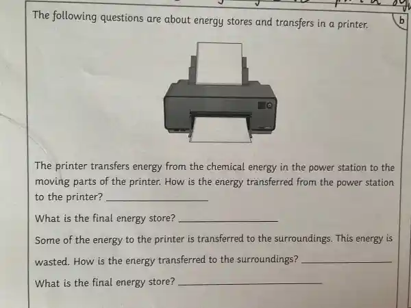 The following questions are about energy stores and transfers in a printer.
The printer transfers energy from the chemical energy in the power station to the
moving parts of the printer.. How is the energy transferred from the power station
to the printer? __
What is the final energy store? __
Some of the energy to the printer is transferred . to the surroundings . This energy is
wasted . How is the energy transferred to the surroundings? __
What is the final energy store? __