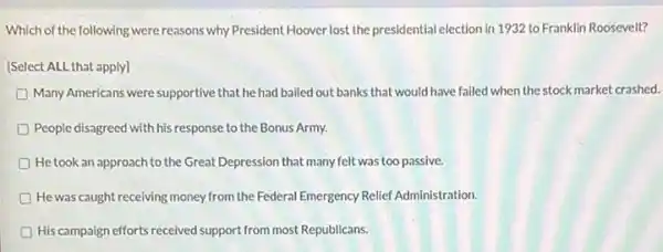 Which of the following were reasons why President Hoover lost the presidential election in 1932 to Franklin Roosevelt?
[Select ALL that apply]
D Many Americans were supportive that he had bailed out banks that would have failed when the stock market crashed.
People disagreed with his response to the Bonus Army.
He took an approach to the Great Depression that many felt was too passive.
D He was caught receiving money from the Federal Emergency Relief Administration.
D His campaign efforts received support from most Republicans.