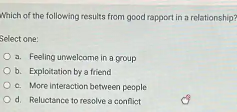 Which of the following results from good rapport in a relationship?
Select one:
a. Feeling unwelcome in a group
b. Exploitation by a friend
c. More interaction between people
d. Reluctance to resolve a conflict